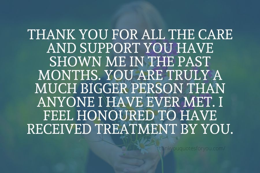 Thank you for all the care and support you have shown me in the past months. You are truly a much bigger person than anyone I have ever met. I feel honoured to have received treatment by you.