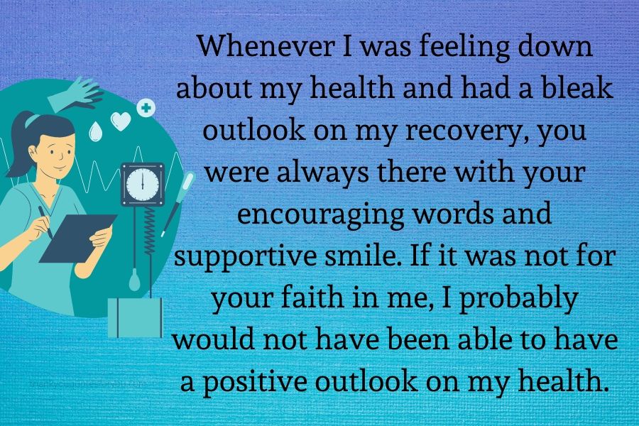 Whenever I was feeling down about my health and had a bleak outlook on my recovery, you were always there with your encouraging words and supportive smile. If it was not for your faith in me, I probably would not have been able to have a positive outlook on my health.